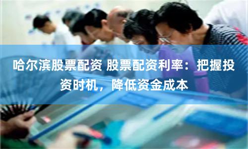 哈尔滨股票配资 股票配资利率：把握投资时机，降低资金成本