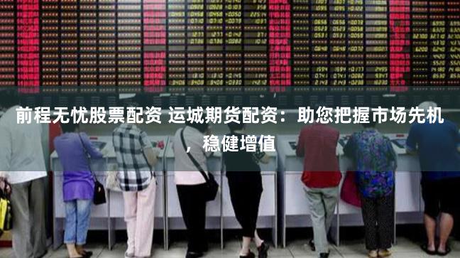 前程无忧股票配资 运城期货配资：助您把握市场先机，稳健增值