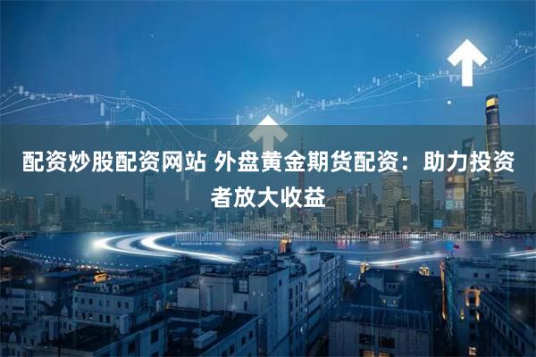 配资炒股配资网站 外盘黄金期货配资：助力投资者放大收益