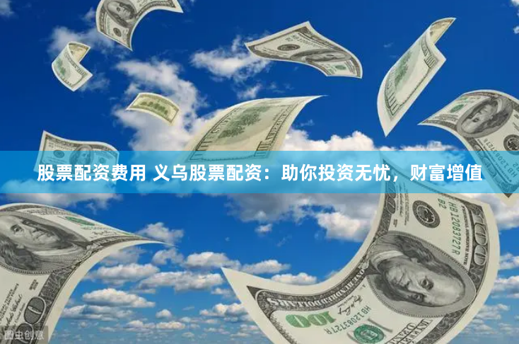 股票配资费用 义乌股票配资：助你投资无忧，财富增值