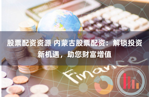 股票配资资源 内蒙古股票配资：解锁投资新机遇，助您财富增值