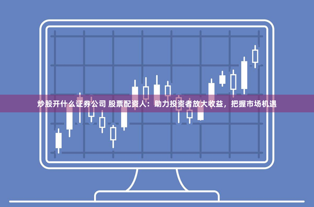炒股开什么证券公司 股票配资人：助力投资者放大收益，把握市场机遇