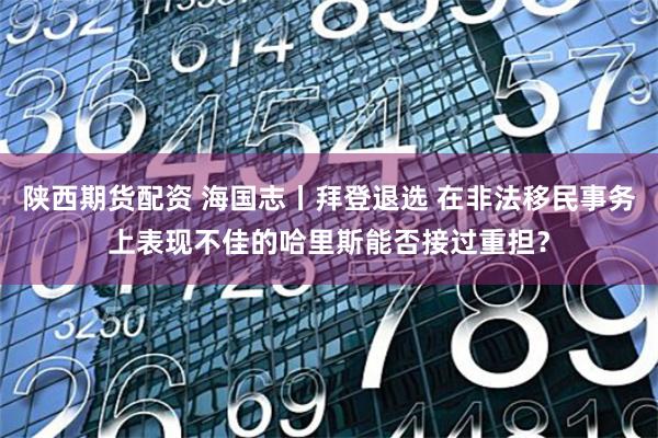 陕西期货配资 海国志丨拜登退选 在非法移民事务上表现不佳的哈里斯能否接过重担？