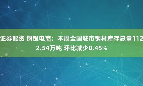 证券配资 钢银电商：本周全国城市钢材库存总量1122.54万吨 环比减少0.45%