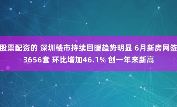 股票配资的 深圳楼市持续回暖趋势明显 6月新房网签3656套 环比增加46.1% 创一年来新高