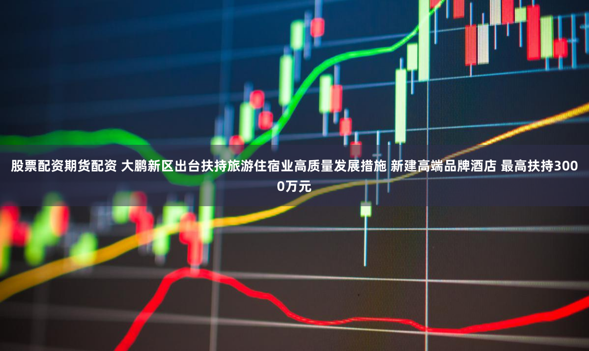股票配资期货配资 大鹏新区出台扶持旅游住宿业高质量发展措施 新建高端品牌酒店 最高扶持3000万元