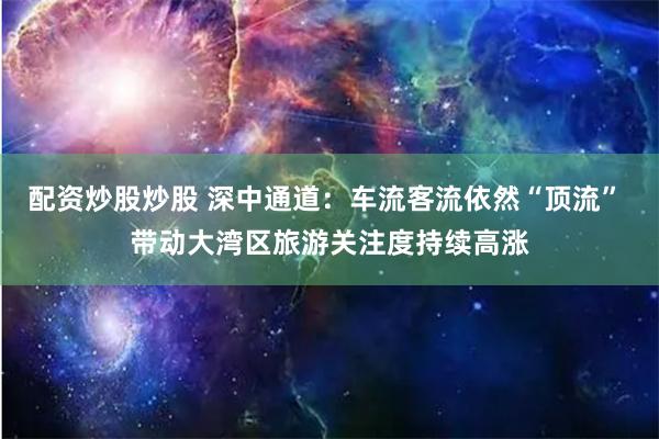 配资炒股炒股 深中通道：车流客流依然“顶流” 带动大湾区旅游关注度持续高涨