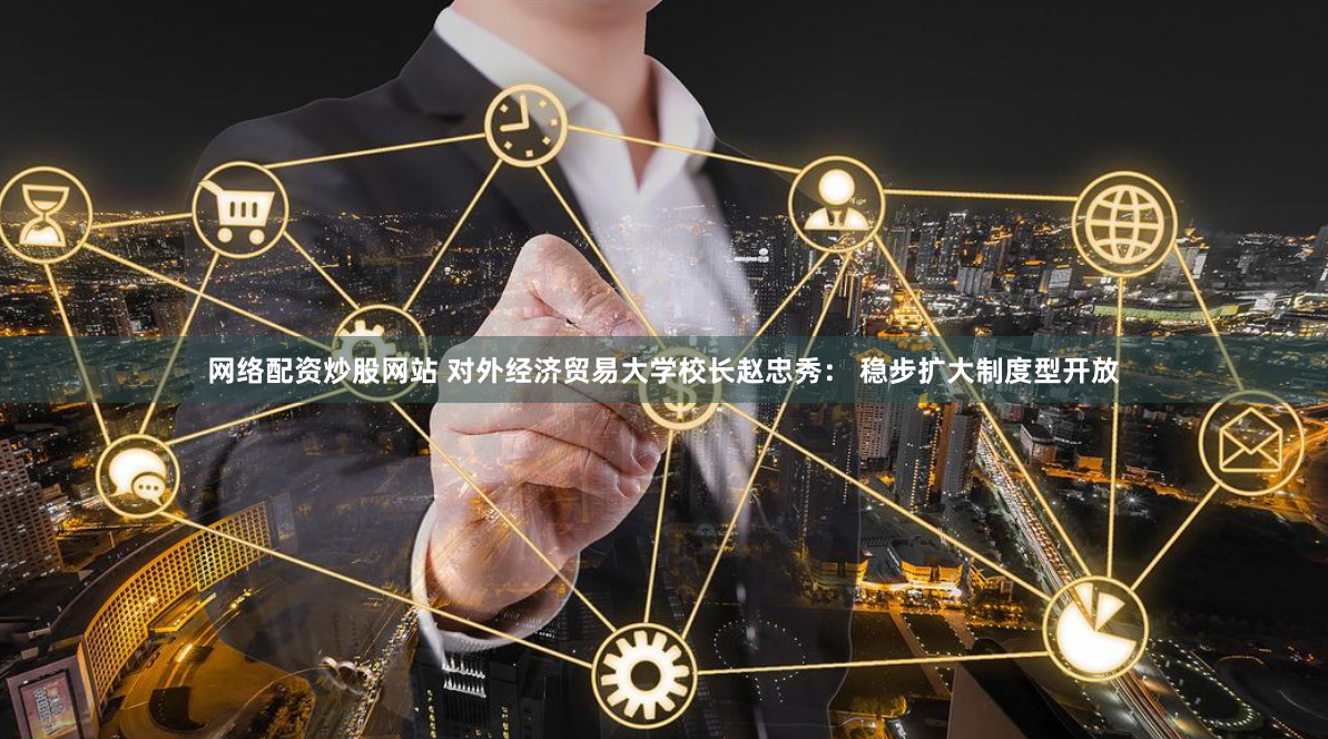 网络配资炒股网站 对外经济贸易大学校长赵忠秀： 稳步扩大制度型开放