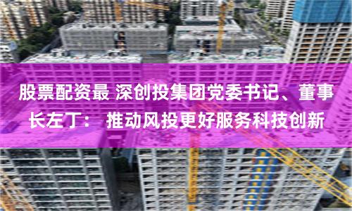 股票配资最 深创投集团党委书记、董事长左丁： 推动风投更好服务科技创新