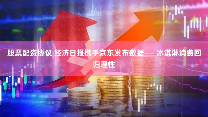 股票配资协议 经济日报携手京东发布数据—— 冰淇淋消费回归理性