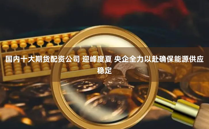 国内十大期货配资公司 迎峰度夏 央企全力以赴确保能源供应稳定