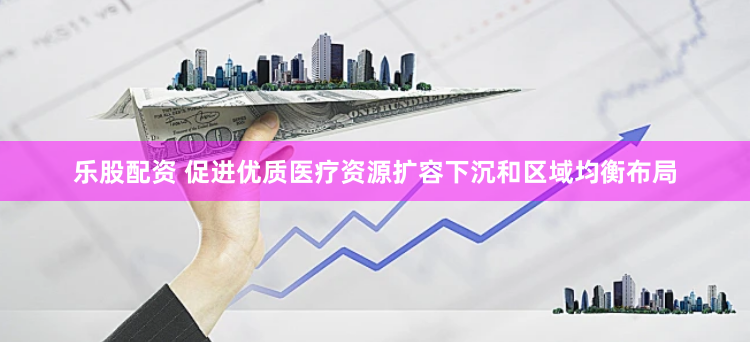 乐股配资 促进优质医疗资源扩容下沉和区域均衡布局