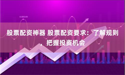 股票配资神器 股票配资要求：了解规则，把握投资机会