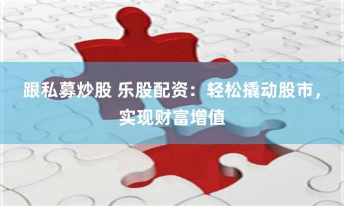 跟私募炒股 乐股配资：轻松撬动股市，实现财富增值