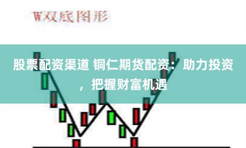 股票配资渠道 铜仁期货配资：助力投资，把握财富机遇