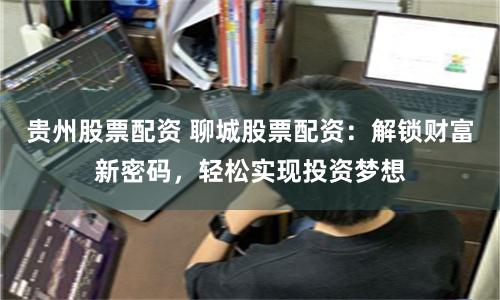贵州股票配资 聊城股票配资：解锁财富新密码，轻松实现投资梦想