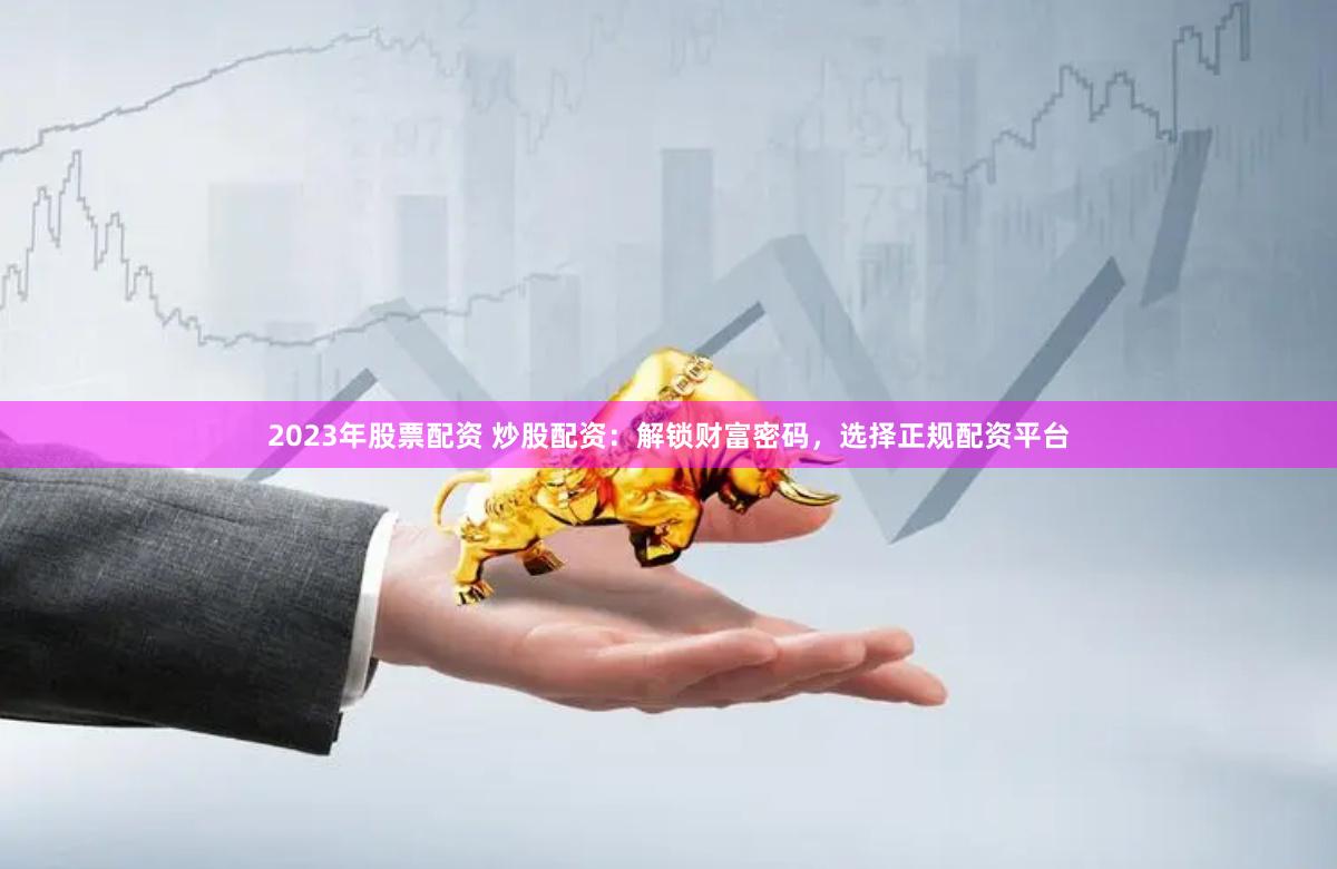 2023年股票配资 炒股配资：解锁财富密码，选择正规配资平台