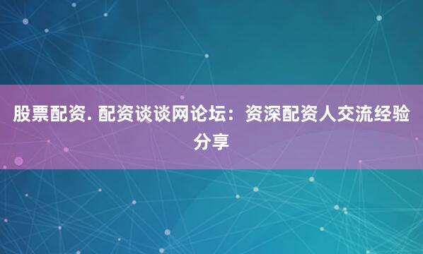 股票配资. 配资谈谈网论坛：资深配资人交流经验分享