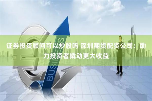 证券投资顾问可以炒股吗 深圳期货配资公司:助力投资者撬动更大收益
