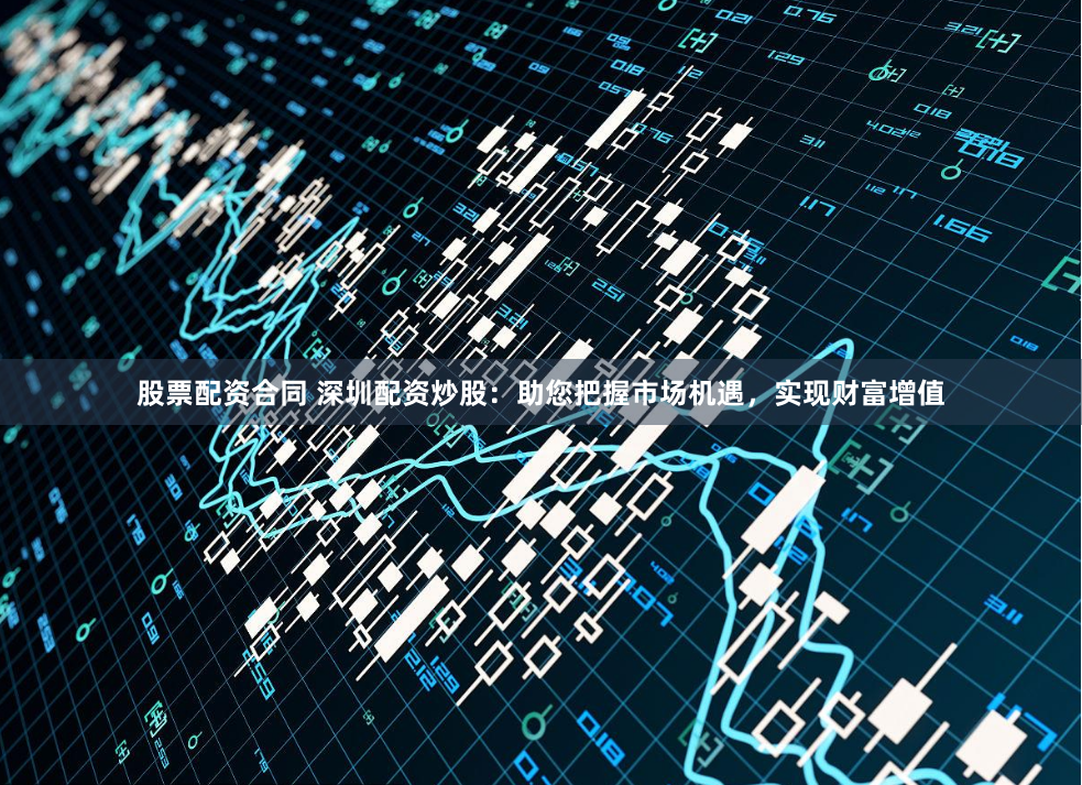 股票配资合同 深圳配资炒股：助您把握市场机遇，实现财富增值