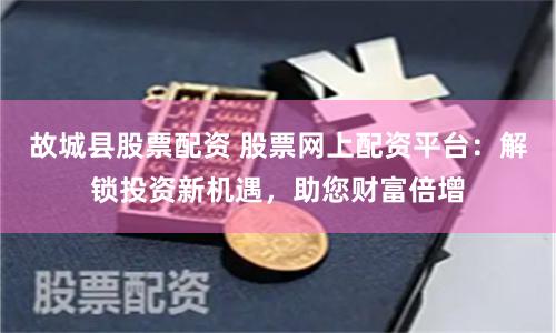 故城县股票配资 股票网上配资平台：解锁投资新机遇，助您财富倍增