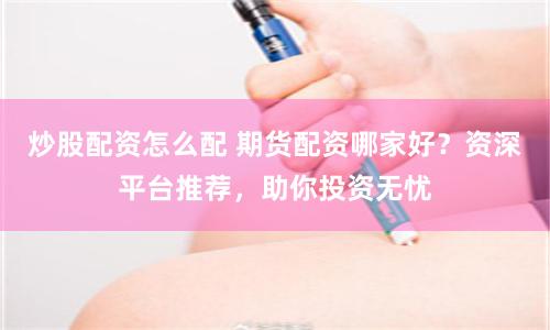 炒股配资怎么配 期货配资哪家好？资深平台推荐，助你投资无忧