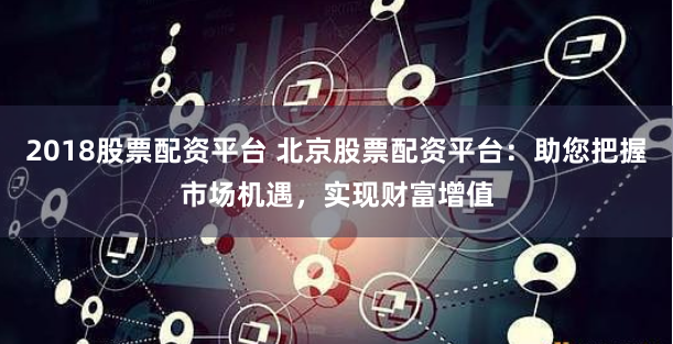 2018股票配资平台 北京股票配资平台：助您把握市场机遇，实现财富增值