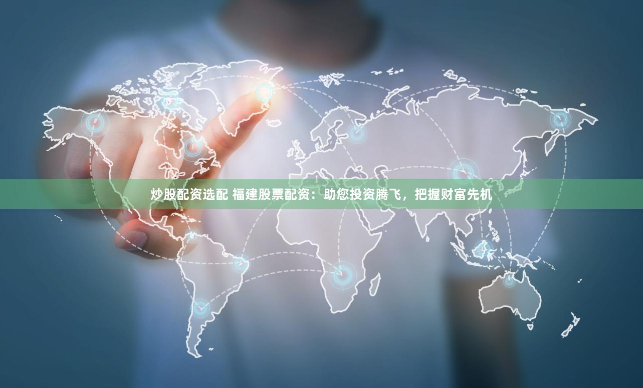 炒股配资选配 福建股票配资：助您投资腾飞，把握财富先机