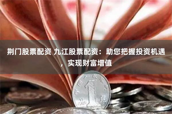 荆门股票配资 九江股票配资：助您把握投资机遇，实现财富增值