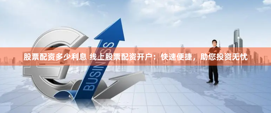 股票配资多少利息 线上股票配资开户：快速便捷，助您投资无忧